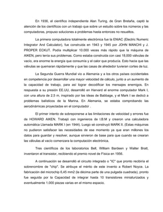 En 1936, el científico independiente Alan Turing, de Gran Bretaña, captó la
atención de los científicos con un trabajo que sobre un estudio sobre los números y las
computadoras, propuso soluciones a problemas hasta entonces no resueltos.

        La primera computadora totalmente electrónica fue la ENIAC (Electric Numeric
Integrator And Calculator), fue construida en 1943 y 1945 por JOHN MANCHI y J.
PROPER ECKUT. Podía multiplicar 10.000 veces más rápido que la máquina de
AIKEN, pero tenía sus problemas. Como estaba construida con casi 18,000 válvulas de
vacío, era enorme la energía que consumía y el calor que producía. Esto hacia que las
válvulas se quemaran rápidamente y que las casas de alrededor tuvieran cortes de luz.

        La Segunda Guerra Mundial vio a Alemania y a los otros países occidentales
en competencia por desarrollar una mayor velocidad de cálculo, junto a un aumento de
la capacidad de trabajo, para así lograr decodificar los mensajes enemigos. En
respuesta a su presión EE.UU, desarrolló en Harvard el enorme computador Mark I,
con una altura de 2,5 m, inspirado por las ideas de Babbage, y el Mark I se dedicó a
problemas balísticos de la Marina. En Alemania, se estaba comprobando las
aerodinámicas proyectadas en el computador .

        El primer intento de sobreponerse a las limitaciones de velocidad y errores fue
de HOWARD AIKEN. Trabajó con ingenieros de I.B.M y crearon una calculadora
automática Llamada MARK I (en 1944). Luego sé construyó MARK II. (Estas máquinas
no pudieron satisfacer las necesidades de ese momento ya que eran millones los
datos para guardar y resolver, aunque sirvieron de base para que cuando se crearan
las válvulas al vacío comenzara la computación electrónica.

        Tres científicos de los laboratorios Bell, William Bardeen y Walter Bratt,
inventaron el transistor, recibiendo el premio novel de Física en 1956.

        A continuación se desarrolló el circuito integrado o "IC" que pronto recibiría el
sobrenombre de "chip". Se atribuye el mérito de este invento a Robert Noyce. La
fabricación del microchip 6,45 mm2 (la décima parte de una pulgada cuadrada), pronto
fue seguida por la Capacidad de integrar hasta 10 transistores miniaturizados y
eventualmente 1.000 piezas varias en el mismo espacio.
 