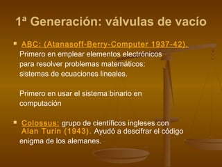 1ª Generación: válvulas de vacío
    ABC: (Atanasoff-Berry-Computer 1937-42).
    Primero en emplear elementos electrónicos
    para resolver problemas matemáticos:
    sistemas de ecuaciones lineales.

    Primero en usar el sistema binario en
    computación

    Colossus: grupo de científicos ingleses con
     Alan Turin (1943). Ayudó a descifrar el código
    enigma de los alemanes.
 