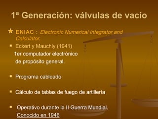 1ª Generación: válvulas de vacío
     ENIAC : Electronic Numerical Integrator and
     Calculator.
    Eckert y Mauchly (1941)
    1er computador electrónico
     de propósito general.

   Programa cableado

   Cálculo de tablas de fuego de artillería

    Operativo durante la II Guerra Mundial.
     Conocido en 1946
 
