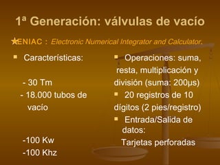 1ª Generación: válvulas de vacío
ENIAC : Electronic Numerical Integrator and Calculator.
   Características:           Operaciones: suma,
                             resta, multiplicación y
     - 30 Tm                división (suma: 200μs)
    - 18.000 tubos de        20 registros de 10

       vacío                dígitos (2 pies/registro)
                             Entrada/Salida de

                               datos:
    -100 Kw                   Tarjetas perforadas
    -100 Khz
 