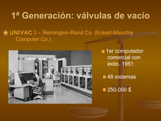1ª Generación: válvulas de vacío
UNIVAC I - Remington-Rand Co. (Eckert-Mauchly
 Computer Co.)

                                   1er computador
                                    comercial con
                                    éxito. 1951

                                   48 sistemas

                                   250.000 $
 