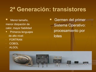 2ª Generación: transistores
   Menor tamaño,             Germen del primer
menor disipación de           Sistema Operativo:
calor, mayor fiabilidad
   Primeros lenguajes        procesamiento por
  de alto nivel:              lotes
-  FORTRAN
-  COBOL
-  ALGOL
 