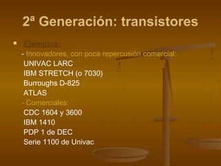 2ª Generación: transistores
    Ejemplos:
    - Innovadores, con poca repercusión comercial:
     UNIVAC LARC
     IBM STRETCH (o 7030)
     Burroughs D-825
     ATLAS
    - Comerciales:
     CDC 1604 y 3600
     IBM 1410
     PDP 1 de DEC
     Serie 1100 de Univac
 