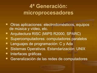 4ª Generación:
            microprocesadores
    Otras aplicaciones: electrodomésticos, equipos
    de música y vídeo, etc.
    Arquitectura RISC (MIPS R2000, SPARC)
    Supercomputadores: computadores paralelos
    Lenguajes de programación: C y Ada
    Sistemas Operativos. Estandarización: UNIX
    Interfaces gráficas
    Generalización de las redes de computadores
 
