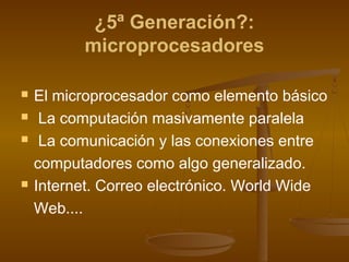 ¿5ª Generación?:
          microprocesadores

   El microprocesador como elemento básico
    La computación masivamente paralela
    La comunicación y las conexiones entre
    computadores como algo generalizado.
   Internet. Correo electrónico. World Wide
    Web....
 