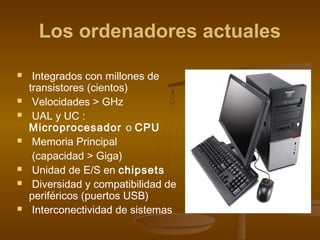 Los ordenadores actuales

    Integrados con millones de
    transistores (cientos)
    Velocidades > GHz
    UAL y UC :
    Microprocesador o CPU
    Memoria Principal
     (capacidad > Giga)
    Unidad de E/S en chipsets
    Diversidad y compatibilidad de
    periféricos (puertos USB)
    Interconectividad de sistemas
 