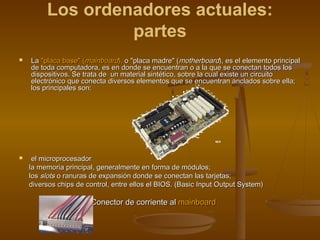Los ordenadores actuales:
                  partes
   La "placa base" (mainboard), o "placa madre" (motherboard), es el elemento principal
    de toda computadora, es en donde se encuentran o a la que se conectan todos los
    dispositivos. Se trata de  un material sintético, sobre la cual existe un circuito
    electrónico que conecta diversos elementos que se encuentran anclados sobre ella;
    los principales son:




    el microprocesador
    la memoria principal, generalmente en forma de módulos;
    los slots o ranuras de expansión donde se conectan las tarjetas;
    diversos chips de control, entre ellos el BIOS. (Basic Input Output System)

                       Conector de corriente al mainboard
 