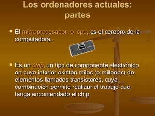 Los ordenadores actuales:
               partes
   El microprocesador o cpu, es el cerebro de la
    computadora. 



   Es un chip, un tipo de componente electrónico
    en cuyo interior existen miles (o millones) de
    elementos llamados transistores, cuya
    combinación permite realizar el trabajo que
    tenga encomendado el chip
 