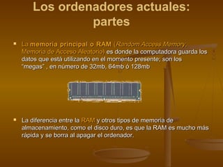Los ordenadores actuales:
                partes
   La memoria principal o RAM (Random Access Memory,
    Memoria de Acceso Aleatorio) es donde la computadora guarda los
    datos que está utilizando en el momento presente; son los
    “megas” , en número de 32mb, 64mb ó 128mb




   La diferencia entre la RAM y otros tipos de memoria de
    almacenamiento, como el disco duro, es que la RAM es mucho más
    rápida y se borra al apagar el ordenador.
 
