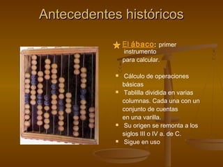 Antecedentes históricos

                El ábaco : primer
                instrumento
                para calcular.

               Cálculo de operaciones
                básicas
               Tablilla dividida en varias
                columnas. Cada una con un
                conjunto de cuentas
                en una varilla.
               Su origen se remonta a los
                siglos III o IV a. de C.
               Sigue en uso
 