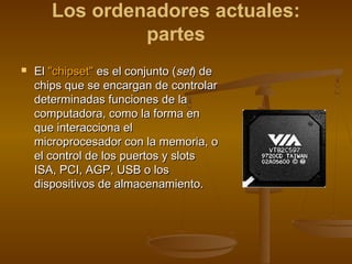 Los ordenadores actuales:
                partes
   El "chipset" es el conjunto (set) de
    chips que se encargan de controlar
    determinadas funciones de la
    computadora, como la forma en
    que interacciona el
    microprocesador con la memoria, o
    el control de los puertos y slots
    ISA, PCI, AGP, USB o los
    dispositivos de almacenamiento.
 