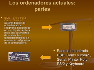Los ordenadores actuales:
                partes
   BIOS: "Basic Input-
    Output System",
    sistema básico de
    entrada-salida.
    Programa incorporado
    en un chip de la placa
    base que se encarga
    de realizar las
    funciones básicas de
    manejo y configuración
    de la computadora.

                                Puertos de entrada
                                 USB, Com1 y com2 ,
                                 Serial, Printer Port
                                 PS/2 y Keyboard
 