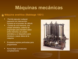 Máquinas mecánicas
Máquina analítica (Babbage 1831)
    Permite ejecutar cualquier
    operación sin intervención
    humana en el proceso de cálculo
    Consta de una memoria, una
    unidad aritmética, sistema de
    engranajes para transferir datos
    entre memoria y la unidad
    aritmética y un dispositivo para
    introducir y sacar datos de la
    máquina

   Empleaba tarjetas perforadas para
    programarse

   Nunca llegó a construirse
    completamente
 