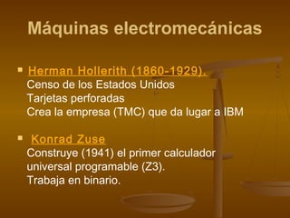 Máquinas electromecánicas

   Herman Hollerith (1860-1929).
    Censo de los Estados Unidos
    Tarjetas perforadas
    Crea la empresa (TMC) que da lugar a IBM

    Konrad Zuse
    Construye (1941) el primer calculador
    universal programable (Z3).
    Trabaja en binario.
 