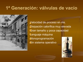 1ª Generación: válvulas de vacío

          Velocidad de proceso en ms.
          Disipación calorífica muy elevada
          Gran tamaño y poca capacidad
          Lenguaje máquina
          Monoprogramación
          Sin sistema operativo
 
