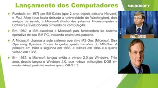  Fundada em 1975 por Bill Gates (que 2 anos depois deixaria Harvard)
e Paul Allen (que havia deixado a universidade de Washington), dois
amigos de escola, a Microsoft (fusão das palavras Microcomputer e
Software) revolucionaria o mundo da computação.
 Em 1980, a IBM escolheu a Microsoft para fornecedora do sistema
operativo do seu IBM PC, iniciando assim uma parceria.
 A Microsoft chamou a este sistema operativo MS-Dos (Microsoft Disk
Operating System). Foram lançados quatro versões do MS-Dos. A
primeira em 1980; a segunda em 1983, a terceira em 1984 e a quarta
versão em 1988.
 Em 1987, a Microsoft lançou então a versão 2.0 do Windows. Três
anos depois lançou o Windows 3.0, que rodava aplicações DOS em
modo virtual, portanto melhor que o OS/2 1.3
Lançamento dos Computadores MICROSOFT
 