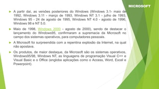  A partir daí, as versões posteriores do Windows (Windows 3.1- maio de
1992, Windows 3.11 - março de 1993, Windows NT 3.1 - julho de 1993,
Windows 95 - 24 de agosto de 1995, Windows NT 4.0 - agosto de 1996,
Windows 98 e NT 5.0.
 Maio de 1998, Windows 2000 - agosto de 2000), sendo de destacar o
lançamento do Windows95, confirmaram a supremacia da Microsoft no
campo dos sistemas operativos, para computadores pessoais.
 A Microsoft foi surpreendida com a repentina explosão da Internet, na qual
não apostava.
 Os produtos, de maior destaque, da Microsoft são os sistemas operativos,
Windows95/98, Windows NT, as linguagens de programação Visual C++ e
Visual Basic e o Office (engloba aplicações como o Access, Word, Excel e
Powerpoint).
MICROSOFT
 