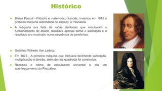 Histórico
 Blaise Pascal - Filósofo e matemático francês, inventou em 1642 a
primeira máquina automática de cálculo: a Pascalina.
 A máquina era feita de rodas dentadas que simulavam o
funcionamento do ábaco, realizava apenas soma e subtração e o
resultado era mostrado numa sequência de janelinhas.
 Gottfried Wilhelm Von Leibniz.
 Em 1672 - A primeira máquina que efetuava facilmente subtração,
multiplicação e divisão, além de raiz quadrada foi construída.
 Recebeu o nome de calculadora universal e era um
aperfeiçoamento da Pascalina.
 