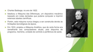  Charles Babbage, no ano de 1822.
 Idealizou a Máquina das Diferenças, um dispositivo mecânico
baseado em rodas dentadas que poderia computar e imprimir
extensas tabelas científicas.
 Porém, esta máquina nunca chegou a ser construída devido às
limitações tecnológicas da época.
 Em 1833, projetou a Máquina Analítica, que de certa forma era
semelhante aos computadores atuais, pois dispunha de
programa, memória, unidade de controlo e periféricos de saída.
 