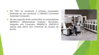  Em 1951 foi construído o primeiro computador
destinado ao uso comercial, o UNIVAC-I (Universal
Automatic Computer).
 No ano seguinte foram construídos os computadores
MANIAC-I (Mathematical Analyser Numerator,
Integrator and Computer), MANIAC-II, UNICAC-II
(sendo este último com memórias de núcleos de
ferrite).
 