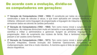 De acordo com a evolução, dividiu-se
os computadores em gerações:
 1ª Geração de Computadores (1940 - 1952): É constituída por todos os computadores
construídos a base de válvulas a vácuo, e que eram aplicados em campos científicos e
militares. Utilizavam como linguagem de programação a linguagem de máquina e a forma de
armazenar dados era através de cartões perfurados.
 2ª Geração de Computadores (1952 - 1964): Tem como marco inicial o surgimento dos
Transístores. As máquinas diminuíram muito em tamanho e suas aplicações passam além da
científica e militar a administrativa e gerencial. Surgem as primeiras linguagens de
programação. Além do surgimento dos núcleos de ferrite, fitas e tambores magnéticos
passam a ser usados como memória.
 3ª Geração de Computadores (1964 - 1971): Tem como marco inicial o surgimento dos
Circuitos Integrados. Grande evolução dos Sistemas Operacionais, surgimento da
multiprogramação, real time e modo interativo. A memória agora é feita de semicondutores e
discos magnéticos.
 