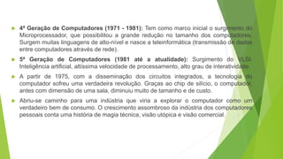  4ª Geração de Computadores (1971 - 1981): Tem como marco inicial o surgimento do
Microprocessador, que possibilitou a grande redução no tamanho dos computadores.
Surgem muitas linguagens de alto-nível e nasce a teleinformática (transmissão de dados
entre computadores através de rede).
 5ª Geração de Computadores (1981 até a atualidade): Surgimento do VLSI.
Inteligência artificial, altíssima velocidade de processamento, alto grau de interatividade.
 A partir de 1975, com a disseminação dos circuitos integrados, a tecnologia do
computador sofreu uma verdadeira revolução. Graças ao chip de silício, o computador,
antes com dimensão de uma sala, diminuiu muito de tamanho e de custo.
 Abriu-se caminho para uma indústria que viria a explorar o computador como um
verdadeiro bem de consumo. O crescimento assombroso da indústria dos computadores
pessoais conta uma história de magia técnica, visão utópica e visão comercial.
 