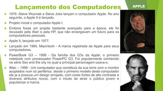 Lançamento dos Computadores
 1976 -Steve Wozniak e Steve Jobs lançam o computador Apple. No ano
seguinte, o Apple II é lançado.
 Projeto inicial o computador Apple I.
 Embora fosse um projeto bastante avançado para a época, ele foi
recusado pela Atari e pela HP, que não enxergavam um futuro para os
computadores pessoais.
 Apple II, lançado em 1977.
 Lançado em 1984, Macintosh - A marca registrada da Apple para seus
computadores.
 PowerBook G3 – 1998 - Da família dos G3s da Apple; o primeiro
notebook com processador PowerPC G3. Foi popularmente conhecido
na série Sex and the city no qual a principal personagem usava-o.
 iMac – 1998 - Um computador que constituía da sua torre com o monitor
acoplados num só periférico. desde o primeiro modelo deste computador
ele ja a possuia um design arrojado, com cores fortes de alto contraste e
diversos atributos novos, com o intuito de atrair o público jovem e
popularizar a marca.
APPLE
 