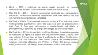  iBook – 1999 - Notebook da Apple criado seguindo as mesmas
características do iMac, com varias cores fortes e atributos novos.
 Mac OS X – 2001 - Sistema operacional destinado aos computadores
Macintosh. Tornou-se o ambiente baseado em Unix mais vendido até hoje
(em número de computadores vendidos).
 MacBook – 2006 - Foi o notebook sucessor do ibook. Esta máquina possui
melhoramentos significativos como tela larga e já com os processadores
Intel Core 2 Duo que melhoraram a confiabilidade, velocidade e,
principalmente, o consumo de energia em relação ao antecessor iBook.
 MacBook Air – 2010 - Apresentado em 20 de Outubro, é a próxima geração
de notebooks da Apple. Ele possui, em seu ponto mais largo, 0.68 pol, e no
mais estreito, 0,11 pol. Isso se deve à ausência de um Disco Rígido óptico,
uma vez que usa memórias flash como unidade de armazenamento,
mesmas memórias utilizadas em iPhones e iPads. Ele possui carcaça
inteiriça de alumínio (Unibody), assim como seus irmãos mais velhos.
APPLE
 