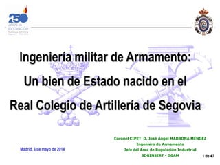 1 de 47
Coronel CIPET D. José Ángel MADRONA MÉNDEZ
Ingeniero de Armamento
Jefe del Área de Regulación Industrial
SDGINSERT - DGAM
Madrid, 6 de mayo de 2014
Ingeniería militar de Armamento:
Un bien de Estado nacido en el
Real Colegio de Artillería de Segovia
 