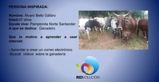 PERSONA INSPIRADA:
Nombre: Álvaro Bello Gáfaro
Edad:57 años
Donde vive: Pamplonita Norte Santander
A que se dedica: Ganadero
Que la motivo a aprender a usar
internet:
- Aprender a crear un correo electrónico
-Buscar videos sobre la ganadería
 