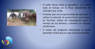 • El señor Álvaro bello es ganadero , se la lleva
todo el tiempo en la finca atendiendo los
animales que cuida.
• El desde que vio la oportunidad de aprender a
utilizar la internet, lo quería hacer para buscar
en YouTube videos de investigación para el
manejo de los bovinos y tenerlos en mejores
condiciones.
• A través del programa Revolución el podrá
aprender lo fácil que es usar esta herramienta.
 