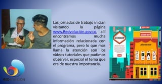 Las jornadas de trabajo inician
visitando la página
www.Redvolución.gov.co, allí
encontramos mucha
información relacionada con
el programa, pero lo que mas
llama la atención son los
videos tutoriales que pudimos
observar, especial el tema que
era de nuestra importancia.
 