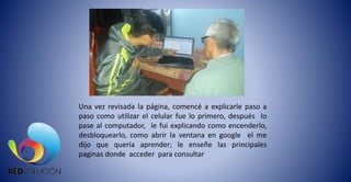 Una vez revisada la página, comencé a explicarle paso a
paso como utilizar el celular fue lo primero, después lo
pase al computador, le fui explicando como encenderlo,
desbloquearlo, como abrir la ventana en google el me
dijo que quería aprender; le enseñe las principales
paginas donde acceder para consultar
 