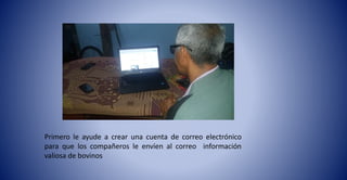 Primero le ayude a crear una cuenta de correo electrónico
para que los compañeros le envíen al correo información
valiosa de bovinos
 