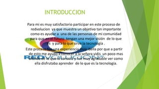 INTRODUCCION
Para mi es muy satisfactorio participar en este proceso de
redvolucion ya que muestra un objetivo tan importante
como es ayudar a una de las personas de mi comunidad
para que en el futuro tengan una mejor visión de lo que
es y para lo que sirve la tecnología .
Este proceso fue una experiencia muy bella por que a partir
de esto me ayudo a conocer a la señora yidis un poco mas
afondo de lo que la conocía y fue muy agradable ver como
ella disfrutaba aprender de lo que es la tecnología.
 