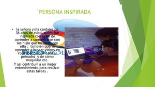 ´PERSONA INSPIRADA
• la señora yidis cardales de
36 años de edad, quien fue
inspirada con el fin de
aprender a comunicarse con
sus hijos que no viven con
ella ; también quería
aprender a buscar videos en
YouTube de cómo hacer
peinados y de cómo
maquillar etc.
Y así contribuir a un mejor
entendimiento para realizar
estas tareas .
 