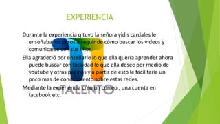 EXPERIENCIA
Durante la experiencia q tuvo la señora yidis cardales le
enseñaba los pasos a seguir de cómo buscar los videos y
comunicarse con sus hijos.
Ella agradeció por enseñarle lo que ella quería aprender ahora
puede buscar con facilidad lo que ella desee por medio de
youtube y otras paginas y a partir de esto le facilitaría un
poco mas de conocimiento sobre estas redes.
Mediante la experiencia creo un correo , una cuenta en
facebook etc.
 