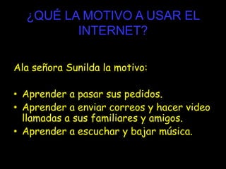 ¿QUÉ LA MOTIVO A USAR EL
INTERNET?
Ala señora Sunilda la motivo:
• Aprender a pasar sus pedidos.
• Aprender a enviar correos y hacer video
llamadas a sus familiares y amigos.
• Aprender a escuchar y bajar música.