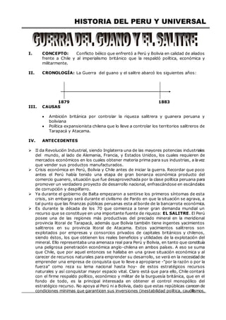 HISTORIA DEL PERU Y UNIVERSAL
I. CONCEPTO: Conflicto bélico que enfrentó a Perú y Bolivia en calidad de aliados
frente a Chile y al imperialismo británico que la respaldó política, económica y
militarmente.
II. CRONOLOGÍA: La Guerra del guano y el salitre abarcó los siguientes años:
1879 1883
III. CAUSAS
 Ambición británica por controlar la riqueza salitrera y guanera peruana y
boliviana
 Política expansionista chilena que lo lleve a controlar los territorios salitreros de
Tarapacá y Atacama.
IV. ANTECEDENTES
 II da Revolución Industrial, siendo Inglaterra una de las mayores potencias industriales
del mundo, al lado de Alemania, Francia, y Estados Unidos, los cuales requieren de
mercados económicos en los cuales obtener materia prima para sus industrias, a lavez
que vender sus productos manufacturados.
 Crisis económica en Perú, Bolivia y Chile antes de iniciar la guerra. Recordar que poco
antes el Perú había tenido una etapa de gran bonanza económica producto del
comercio guanero, situación que fue desaprovechada por la clase política peruana para
promover un verdadero proyecto de desarrollo nacional, enfrascándose en escándalos
de corrupción y despilfarro.
 Ya durante el gobierno de Balta empezaron a sentirse los primeros síntomas de esta
crisis, sin embargo será durante el civilismo de Pardo en que la situación se agrava, a
tal punto que las finanzas públicas peruanas esta al borde de la bancarrota económica.
 Es durante la década de los 70 que comienza a tener gran demanda mundial un
recurso que se constituye en una importante fuente de riqueza: EL SALITRE. El Perú
posee una de las regiones más productivas del preciado mineral en la meridional
provincia litoral de Tarapacá, además que Bolivia también tiene ingentes yacimientos
salitreros en su provincia litoral de Atacama. Estos yacimientos salitreros son
explotados por empresas y consorcios privados de capitales británicos y chilenos,
siendo éstos, los que obtienen los reales beneficios y utilidades de la explotación del
mineral. Ello representaba una amenaza real para Perú y Bolivia, en tanto que constituía
una peligrosa penetración económica anglo-chilena en ambos países. A eso se suma
que Chile, que por aquel entonces se hallaba en una grave situación económica y al
carecer de recursos naturales para emprender su desarrollo, se verá en la necesidad de
emprender una empresa de conquista que lo lleve a apropiarse -“por la razón o por la
fuerza” como reza su lema nacional hasta hoy- de estos estratégicos recursos
naturales y así conquistar mayor espacio vital. Claro está que para ello, Chile contará
con el firme respaldo político, económico y militar de la burguesía británica, que en el
fondo de todo, es la principal interesada en obtener el control monopólico del
estratégico recurso. No apoya al Perú ni a Bolivia, dado que estas repúblicas carecen de
condiciones mínimas que garanticen sus inversiones (inestabilidad política, caudillismos,
 