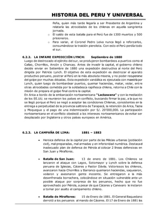 HISTORIA DEL PERU Y UNIVERSAL
Peña, quien más tarde llegaría a ser Presidente de Argentina y
relataría las atrocidades de los chilenas en aquella sangrienta
jornada.
o El saldo de esta batalla para el Perú fue de 1300 muertos y 500
prisioneros.
o Para variar, el Coronel Pedro Leiva nunca llegó a reforzarlos,
consumándose la traición pierolista. Con esto el Perú perdía todo
el sur.
6.2.2. LA INFAME EXPEDICIÓN LYNCH: Septiembre de 1880
Luego de destrozado el ejército del sur, se produjeron bombardeos a puertos como el
Callao, Chorrillos, Ancón y Chancay. Antes de invadir la capital, el gobierno chileno
decide enviar en Setiembre de 1880 una expedición destructiva al norte del Perú
dirigida por Patricio Lynch. El objetivo de esta expedición es destrozar el aparato
productivo peruano, postrar al Perú en la más absoluta miseria, y no poder recuperarse
del golpe por muchas décadas. Esta expedición vandálica es ejecutada con maestríapor
Lynch, quien luego de bombardear puertos, quemar haciendas, matar, violar, entre
otras atrocidades cometida por la soldadesca rapiñesca chilena, retorna a Chile con la
misión de prepara el golpe final contra la capital.
En Arica a bordo de la embarcación norteamericana “Lackawana” y con la mediación
de los EE.UU. se reunieron los países en conflicto, buscando firmar la paz, a la que no
se llegó porque el Perú se negó a aceptar las condiciones Chilenas, consistentes en la
entrega a perpetuidad de la provincia salitrera de Tarapacá, la retención de Arica, Tacna
y Moquegua y el pago de una indemnización por S/. 20’000,000. La participación
norteamericana en el conflicto obedeció a los intereses norteamericanos de evitar ser
desplazado por Inglaterra y otros países europeos en América.
6.2.3. LA CAMPAÑA DE LIMA: 1881 – 1883
 Heroica defensa de la capital por parte de las Milicias urbanas (población
civil), mal preparadas, mal armadas y en inferioridad numérica. Destacael
inadecuado plan de defensa de Piérola al colocar 2 líneas defensivas en
San Juan y Miraflores.
 Batalla de San Juan: 13 de enero de 1881. Los Chilenos se
lanzaron el ataque con Lagos, Sotomayor y Lynch sobre la defensa
peruana de Iglesias, Cáceres y Pastor Dávila. Victoriosos los chilenos,
avanzaron hacia Chorrillos y Barranco quemaron haciendas, saquearon,
voilaron y asesinaron gente inocente. Se entregaron a la más
desenfrenada borrachera, colocándose en situación vulnerable ante un
posible ataque por sorpresa de los peruanos, hecho que no fue
aprovechado por Piérola, a pesar de que Cáceres y Canevaro le instaron
a tomar por asalto el campamento chileno.
 Batalla de Miraflores: 15 de Enero de 1881. El General Baquedano
derrotó a los peruanos al mando de Cáceres. El 17 de Enero de 1881 los
 