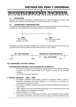 HISTORIA DEL PERU Y UNIVERSAL
I. DEFINICIÓN
Periodo de la historia republicana caracterizada por la reconstrucción de nuestro país
después de la destrucción producida por la guerra del guano y el salitre.
II. CRONOLOGÍA Y PERIODIZACIÓN:
La reconstrucción Nacional abarcó las dos últimas décadas del siglo XIX y las dos primeras
del siglo XX. Cronológicamente la situamos entre los siguientes años:
1883 1919
Fin de la Inicio del Oncenio
Guerra con Chile de Leguía
Tomando en cuenta el sector dirigente que asumió el poder durante este proceso de
reconstrucción nacional podemos dividir este proceso en dos etapas:
2do MILITARISMO REPÚBLICA ARISTROCRÁTICA
ó 2do CIVILISMO
1883 1895 1919
III. GOBIERNOS: HECHOS Y OBRAS
SEGUNDO MILITARISMO O MILITARISMO DE LA DERROTA
 Periodo de nuestra historia republicana surgido luego de la humillante derrotade
la guerra con Chile, caracterizada por la llegada al poder de los caudillos
militares.
 Los gobiernos de esta etapa son:
1. MIGUEL IGLESIAS: 1883 – 1885
 Es elegido Presidente regenerador durante la ocupación chilena. Luego es
designado Presidente provisorio. Cáceres no lo reconoce y se produce una
cruenta guerra civil entre ambos.
 Se produce la rebelión campesina de carácter antifeudal dirigida por Atusparia y
Uchcu Pedro.
 1885, Iglesias renuncia a la Presidencia después de una sangrienta guerra civil
contra Cáceres (3 de diciembre de 1885)
 Jefe de Gobierno: A. Arenas
 Convoca a elecciones y sale electo Presidente de la República Andrés Avelino
Cáceres líder del Partido Constitucional, con el apoyo unánime del Partido Civil.
 