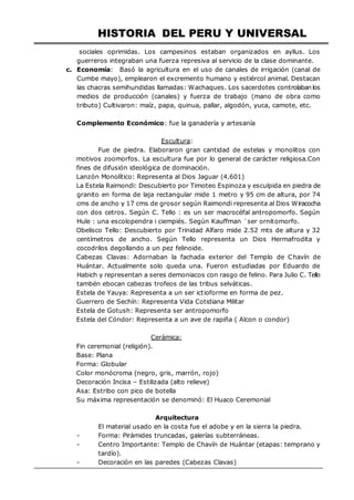 HISTORIA DEL PERU Y UNIVERSAL
sociales oprimidas. Los campesinos estaban organizados en ayllus. Los
guerreros integraban una fuerza represiva al servicio de la clase dominante.
c. Economía: Basó la agricultura en el uso de canales de irrigación (canal de
Cumbe mayo), emplearon el excremento humano y estiércol animal. Destacan
las chacras semihundidas llamadas: Wachaques. Los sacerdotes controlaban los
medios de producción (canales) y fuerza de trabajo (mano de obra como
tributo) Cultivaron: maíz, papa, quinua, pallar, algodón, yuca, camote, etc.
Complemento Económico: fue la ganadería y artesanía
Escultura:
Fue de piedra. Elaboraron gran cantidad de estelas y monolitos con
motivos zoomorfos. La escultura fue por lo general de carácter religiosa.Con
fines de difusión ideológica de dominación.
Lanzón Monolítico: Representa al Dios Jaguar (4.601)
La Estela Raimondi: Descubierto por Timoteo Espinoza y esculpida en piedra de
granito en forma de laja rectangular mide 1 metro y 95 cm de altura, por 74
cms de ancho y 17 cms de grosor según Raimondi representa al Dios Wiracocha
con dos cetros. Según C. Tello : es un ser macrocéfal antropomorfo. Según
Hule : una escolopendra i ciempiés. Según Kauffman ¨ser ornitomorfo.
Obelisco Tello: Descubierto por Trinidad Alfaro mide 2.52 mts de altura y 32
centímetros de ancho. Según Tello representa un Dios Hermafrodita y
cocodrilos degollando a un pez felinoide.
Cabezas Clavas: Adornaban la fachada exterior del Templo de Chavín de
Huántar. Actualmente solo queda una. Fueron estudiadas por Eduardo de
Habich y representan a seres demoniacos con rasgo de felino. Para Julio C. Tello
tambén ebocan cabezas trofeos de las tribus selváticas.
Estela de Yauya: Representa a un ser ictioforme en forma de pez.
Guerrero de Sechín: Representa Vida Cotidiana Militar
Estela de Gotush: Representa ser antropomorfo
Estela del Cóndor: Representa a un ave de rapiña ( Alcon o condor)
Cerámica:
Fin ceremonial (religión).
Base: Plana
Forma: Globular
Color monócroma (negro, gris, marrón, rojo)
Decoración Incisa – Estilizada (alto relieve)
Asa: Estribo con pico de botella
Su máxima representación se denominó: El Huaco Ceremonial
Arquitectura
El material usado en la costa fue el adobe y en la sierra la piedra.
- Forma: Pirámides truncadas, galerías subterráneas.
- Centro Importante: Templo de Chavín de Huántar (etapas: temprano y
tardío).
- Decoración en las paredes (Cabezas Clavas)
 