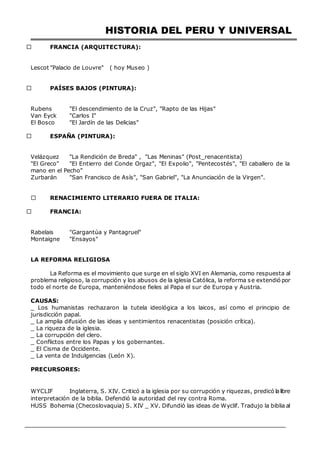 HISTORIA DEL PERU Y UNIVERSAL
FRANCIA (ARQUITECTURA):
UOR OBRA
Lescot "Palacio de Louvre" ( hoy Museo )
PAÍSES BAJOS (PINTURA):
UTOROBRA
Rubens "El descendimiento de la Cruz", "Rapto de las Hijas"
Van Eyck "Carlos I"
El Bosco "El Jardín de las Delicias"
ESPAÑA (PINTURA):
AUTOR OBRA
Velázquez "La Rendición de Breda" , "Las Meninas" (Post_renacentista)
"El Greco" "El Entierro del Conde Orgaz", "El Expolio", "Pentecostés", "El caballero de la
mano en el Pecho"
Zurbarán "San Francisco de Asís", "San Gabriel", "La Anunciación de la Virgen".
RENACIMIENTO LITERARIO FUERA DE ITALIA:
FRANCIA:
AUTOR OBRA
Rabelais "Gargantúa y Pantagruel"
Montaigne "Ensayos"
LA REFORMA RELIGIOSA
La Reforma es el movimiento que surge en el siglo XVI en Alemania, como respuesta al
problema religioso, la corrupción y los abusos de la iglesia Católica, la reforma se extendió por
todo el norte de Europa, manteniéndose fieles al Papa el sur de Europa y Austria.
CAUSAS:
_ Los humanistas rechazaron la tutela ideológica a los laicos, así como el principio de
jurisdicción papal.
_ La amplia difusión de las ideas y sentimientos renacentistas (posición crítica).
_ La riqueza de la iglesia.
_ La corrupción del clero.
_ Conflictos entre los Papas y los gobernantes.
_ El Cisma de Occidente.
_ La venta de Indulgencias (León X).
PRECURSORES:
PRECURSOR OBRA
WYCLIF Inglaterra, S. XIV. Criticó a la iglesia por su corrupción y riquezas, predicó lalibre
interpretación de la biblia. Defendió la autoridad del rey contra Roma.
HUSS Bohemia (Checoslovaquia) S. XIV _ XV. Difundió las ideas de Wyclif. Tradujo la biblia al
 