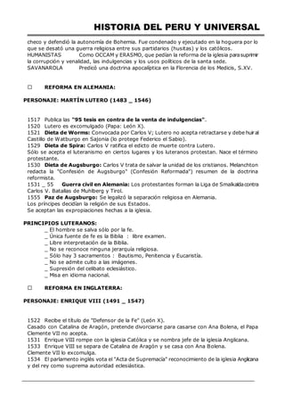 HISTORIA DEL PERU Y UNIVERSAL
checo y defendió la autonomía de Bohemia. Fue condenado y ejecutado en la hoguera por lo
que se desató una guerra religiosa entre sus partidarios (husitas) y los católicos.
HUMANISTAS Como OCCAM y ERASMO, que pedían la reforma de la iglesia parasuprimir
la corrupción y venalidad, las indulgencias y los usos políticos de la santa sede.
SAVANAROLA Predicó una doctrina apocalíptica en la Florencia de los Medicis, S.XV.
REFORMA EN ALEMANIA:
PERSONAJE: MARTÍN LUTERO (1483 _ 1546)
AÑO ACONTECIMIENTO
1517 Publica las "95 tesis en contra de la venta de indulgencias".
1520 Lutero es excomulgado (Papa: León X).
1521 Dieta de Worms: Convocada por Carlos V; Lutero no acepta retractarse y debe huiral
Castillo de Watburgo en Sajonia (lo protege Federico el Sabio).
1529 Dieta de Spira: Carlos V ratifica el edicto de muerte contra Lutero.
Sólo se acepta el luteranismo en ciertos lugares y los luteranos protestan. Nace el término
protestante.
1530 Dieta de Augsburgo: Carlos V trata de salvar la unidad de los cristianos. Melanchton
redacta la "Confesión de Augsburgo" (Confesión Reformada") resumen de la doctrina
reformista.
1531 _ 55 Guerra civil en Alemania: Los protestantes forman la Liga de Smalkaldacontra
Carlos V. Batallas de Muhlberg y Tirol.
1555 Paz de Augsburgo: Se legalizó la separación religiosa en Alemania.
Los príncipes decidían la religión de sus Estados.
Se aceptan las expropiaciones hechas a la iglesia.
PRINCIPIOS LUTERANOS:
_ El hombre se salva sólo por la fe.
_ Única fuente de fe es la Biblia : libre examen.
_ Libre interpretación de la Biblia.
_ No se reconoce ninguna jerarquía religiosa.
_ Sólo hay 3 sacramentos : Bautismo, Penitencia y Eucaristía.
_ No se admite culto a las imágenes.
_ Supresión del celibato eclesiástico.
_ Misa en idioma nacional.
REFORMA EN INGLATERRA:
PERSONAJE: ENRIQUE VIII (1491 _ 1547)
AÑO ACONTECIMIENTO
1522 Recibe el título de "Defensor de la Fe" (León X).
Casado con Catalina de Aragón, pretende divorciarse para casarse con Ana Bolena, el Papa
Clemente VII no acepta.
1531 Enrique VIII rompe con la iglesia Católica y se nombra jefe de la iglesia Anglicana.
1533 Enrique VIII se separa de Catalina de Aragón y se casa con Ana Bolena.
Clemente VII lo excomulga.
1534 El parlamento inglés vota el "Acta de Supremacía" reconocimiento de la iglesia Anglicana
y del rey como suprema autoridad eclesiástica.
 
