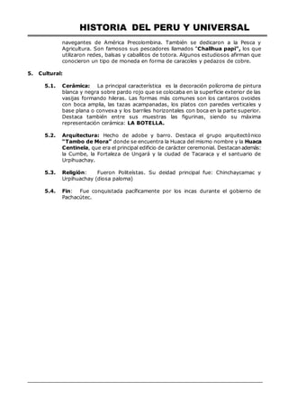 HISTORIA DEL PERU Y UNIVERSAL
navegantes de América Precolombina. También se dedicaron a la Pesca y
Agricultura. Son famosos sus pescadores llamados “Challhua papi”, los que
utilizaron redes, balsas y caballitos de totora. Algunos estudiosos afirman que
conocieron un tipo de moneda en forma de caracoles y pedazos de cobre.
5. Cultural:
5.1. Cerámica: La principal característica es la decoración polícroma de pintura
blanca y negra sobre pardo rojo que se colocaba en la superficie exterior de las
vasijas formando hileras. Las formas más comunes son los cantaros ovoides
con boca amplia, las tazas acampanadas, los platos con paredes verticales y
base plana o convexa y los barriles horizontales con boca en la parte superior.
Destaca también entre sus muestras las figurinas, siendo su máxima
representación cerámica: LA BOTELLA.
5.2. Arquitectura: Hecho de adobe y barro. Destaca el grupo arquitectónico
“Tambo de Mora” donde se encuentra la Huaca del mismo nombre y la Huaca
Centinela, que era el principal edificio de carácter ceremonial. Destacan además:
la Cumbe, la Fortaleza de Ungará y la ciudad de Tacaraca y el santuario de
Urpihuachay.
5.3. Religión: Fueron Politeístas. Su deidad principal fue: Chinchaycamac y
Urpihuachay (diosa paloma)
5.4. Fin: Fue conquistada pacíficamente por los incas durante el gobierno de
Pachacútec.
 