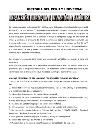 HISTORIA DEL PERU Y UNIVERSAL
La invasión europea en los siglos XV y XVI fue parte de la expansión del capitalismo mercantil.
El siglo XVI ha sido llamado “El amanecer de capitalismo”. Los ricos burgueses a fines de la
edad media aparecieron como una clase superior contra puesta a la feudal. La burguesia se
había enriquecido primero con el comercio y luego el transporte. Luego se apropiaron de
minas y astilleros. El préstamo de dinero con intereses cobro una fuerza descomunal. Los
mismos poderosos reyes no pudieron pagar sus prestamos a los banqueros. Asi Carlos V
rey de España se endeudó con los banqueros alemanes Fugger y Welzer. De nada valio el oro
y la plata llevada de Perú y Mexico. Esos banqueros constituian el poder tras del trono. Los
mismos Papas estaban endeudados.
Los invasores españoles perpretaron una dominación vandálica, no llevaron a cabo una
conquista.
Este proceso forma parte de la expansión europea hacia el resto del mundo. Finaciada y
promovida por la burguesía mercantilista. Se materializo en la búsqueda de nuevas rutas
comerciales para la ampliación de sus mercados y asi lograr acomular riquezas.
CAUSAS PRINCIPALES DEL LLAMADO “DESCUBRIMIENTO DE AMERICA”
1.- La crisis económica y social de europa feudal en el siglo XV: sequias, epidemias, guerras,
etc.
2.- Necesidad de buscar nuevas rutas comerciales: a.-) De la seda: China y b.-) De la canela:
a la India(necesidad de sus especias).
3.- Necesidad de expansion del mercantilismo mercantil
4.- Monopolio de rutas comerciales: a.-) Mar del Norte y Mar Baltico: Liga hanseatica b.-)
Centro de Oriente y mediterráneo: Controlado por los venecianos.
5.- La toma de Constantinopla por los turcos mahometanos .
6.- El humanismo: movimiento ideologico burgues de carácter antropocentrista
7.- La concepción esferica de la tierra: Pedro de Aylli y su libro :” Y MAGO MUNDO” ; Bartolomé
Pereztrello ; Pablo de Toscanelli y Cristóbal Colon
8.- Los grandes inventos: el papel, la pólvora, la brújula, y la imprenta.
9.- Necesidad de Europa de difundir el cristianismo.
10 Necesidad de la monarquía de centralización y consolidación de su poder.
 
