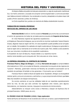 HISTORIA DEL PERU Y UNIVERSAL
Al dirigirse Balboa al pueblo de Acla para emprender su viaje de exploración marítima al
Sur, fue hecho prisionero y acusado de conspirar contra el gobernador y contra la autoridad
real. Balboa protestó inútilmente: fue condenado a muerte y decapitado en la plaza mayor del
pueblo (Primer asesinato jurídico de América).
La Corte española hizo justicia a la memoria de Balboa declarándole inocente.
FUNDACIÓN DE PANAMA-PRIMERAS
NOTICIAS DEL IMPERIO DE LOS INCAS
Pedrarias Dávila fundó en 1519 la ciudad de Panamá que pronto iba a convertirseen
el centro de operaciones de todas las jornadas para la conquista del Imperio de los Incas.
En 1522 Pedrarias organizó las siguientes expediciones:
a) Dirigida por Pascual de Andagoya, que se convirtió en el primer explorador hacia el Imperio
Incaico, llegando hasta la región del Virú. En esta expedición quedó paralítico al ser arrojado
por un caballo. De la palabra Viru aplicada a la región explorada por Andagoya se generalizó a
toda la región del sur derivando en el nombre de nuestro país: Perú. Debido a este accidente
tuvo que renunciar a la jefatura de la expedición exploradora.
b) Expedición de Juan de Basurto, fracasó debido a su repentina muerte El
destino tenía decidido que la conquista del Perú estuviera en otras manos.
LA EMPRESA INVASORA: EL CONTRATO DE PANAMA
Francisco Pizarro, Diego de Almagro y el clérigo Hernando de Luque se comprometieron
informalmente en 1524, en la ciudad de Panamá, a emprender la conquista de las regiones de
“Levante”. Pedrarias, gobernador entonces de Panamá, les concedió la autorización con la
condición de participar él también en las ganancias o “el provecho que se hubiere”.
Francisco Pizarro recibió el título de Capitán de la Expedición, Almagro se encargaríade
reclutar gente y procurar provisiones y pertrechos y Luque proporcionaría el dinero quehiciera
falta (fue testaferro de Gaspar de Espinoza).
Se convino asimismo en que las utilidades había de ser repartidas equitativamente
entre los tres. Se dice que este contrato fue legalizado ante notario; pero algunos
historiadores, con bastantes razones, impugnan la existencia de tal documento.
Adicionalmente se incluyen como socios a Pedrarias y Gaspar de Espinoza (fue el
principal financista: 20000 pesos de oro).
EL PRIMER VIAJE DE PIZARRO (1524): Viaje explorador
Partió del Puerto de Panamá el 14 de noviembre de 1524 con un barco y aproximadamente40
 