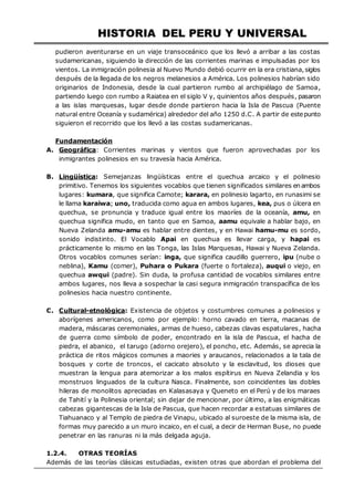 HISTORIA DEL PERU Y UNIVERSAL
pudieron aventurarse en un viaje transoceánico que los llevó a arribar a las costas
sudamericanas, siguiendo la dirección de las corrientes marinas e impulsadas por los
vientos. La inmigración polinesia al Nuevo Mundo debió ocurrir en la era cristiana,siglos
después de la llegada de los negros melanesios a América. Los polinesios habrían sido
originarios de Indonesia, desde la cual partieron rumbo al archipiélago de Samoa,
partiendo luego con rumbo a Raiatea en el siglo V y, quinientos años después, pasaron
a las islas marquesas, lugar desde donde partieron hacia la Isla de Pascua (Puente
natural entre Oceanía y sudamérica) alrededor del año 1250 d.C. A partir de estepunto
siguieron el recorrido que los llevó a las costas sudamericanas.
Fundamentación
A. Geográfica: Corrientes marinas y vientos que fueron aprovechadas por los
inmigrantes polinesios en su travesía hacia América.
B. Lingüística: Semejanzas lingüísticas entre el quechua arcaico y el polinesio
primitivo. Tenemos los siguientes vocablos que tienen significados similares en ambos
lugares: kumara, que significa Camote; karara, en polinesio lagarto, en runasimi se
le llama karaiwa; uno, traducida como agua en ambos lugares, kea, pus o úlcera en
quechua, se pronuncia y traduce igual entre los maoríes de la oceanía, amu, en
quechua significa mudo, en tanto que en Samoa, aamu equivale a hablar bajo, en
Nueva Zelanda amu-amu es hablar entre dientes, y en Hawai hamu-mu es sordo,
sonido indistinto. El Vocablo Apai en quechua es llevar carga, y hapai es
prácticamente lo mismo en las Tonga, las Islas Marquesas, Hawai y Nueva Zelanda.
Otros vocablos comunes serían: inga, que significa caudillo guerrero, ipu (nube o
neblina), Kamu (comer), Puhara o Pukara (fuerte o fortaleza), auqui o viejo, en
quechua awqui (padre). Sin duda, la profusa cantidad de vocablos similares entre
ambos lugares, nos lleva a sospechar la casi segura inmigración transpacífica de los
polinesios hacia nuestro continente.
C. Cultural-etnológica: Existencia de objetos y costumbres comunes a polinesios y
aborígenes americanos, como por ejemplo: horno cavado en tierra, macanas de
madera, máscaras ceremoniales, armas de hueso, cabezas clavas espatulares, hacha
de guerra como símbolo de poder, encontrado en la isla de Pascua, el hacha de
piedra, el abanico, el tarugo (adorno orejero), el poncho, etc. Además, se aprecia la
práctica de ritos mágicos comunes a maories y araucanos, relacionados a la tala de
bosques y corte de troncos, el cacicato absoluto y la esclavitud, los dioses que
muestran la lengua para atemorizar a los malos espítirus en Nueva Zelandia y los
monstruos linguados de la cultura Nasca. Finalmente, son coincidentes las dobles
hileras de monolitos apreciadas en Kalasasaya y Queneto en el Perú y de los maraes
de Tahití y la Polinesia oriental; sin dejar de mencionar, por último, a las enigmáticas
cabezas gigantescas de la Isla de Pascua, que hacen recordar a estatuas similares de
Tiahuanaco y al Templo de piedra de Vinapu, ubicado al suroeste de la misma isla, de
formas muy parecido a un muro incaico, en el cual, a decir de Herman Buse, no puede
penetrar en las ranuras ni la más delgada aguja.
1.2.4. OTRAS TEORÍAS
Además de las teorías clásicas estudiadas, existen otras que abordan el problema del
 