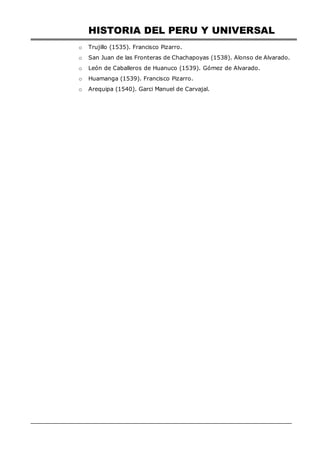 HISTORIA DEL PERU Y UNIVERSAL
o Trujillo (1535). Francisco Pizarro.
o San Juan de las Fronteras de Chachapoyas (1538). Alonso de Alvarado.
o León de Caballeros de Huanuco (1539). Gómez de Alvarado.
o Huamanga (1539). Francisco Pizarro.
o Arequipa (1540). Garci Manuel de Carvajal.
 