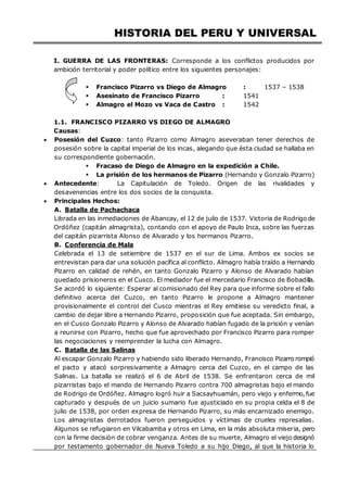 HISTORIA DEL PERU Y UNIVERSAL
I. GUERRA DE LAS FRONTERAS: Corresponde a los conflictos producidos por
ambición territorial y poder político entre los siguientes personajes:
 Francisco Pizarro vs Diego de Almagro : 1537 – 1538
 Asesinato de Francisco Pizarro : 1541
 Almagro el Mozo vs Vaca de Castro : 1542
1.1. FRANCISCO PIZARRO VS DIEGO DE ALMAGRO
Causas:
 Posesión del Cuzco: tanto Pizarro como Almagro aseveraban tener derechos de
posesión sobre la capital imperial de los incas, alegando que ésta ciudad se hallaba en
su correspondiente gobernación.
 Fracaso de Diego de Almagro en la expedición a Chile.
 La prisión de los hermanos de Pizarro (Hernando y Gonzalo Pizarro)
 Antecedente: La Capitulación de Toledo. Origen de las rivalidades y
desavenencias entre los dos socios de la conquista.
 Principales Hechos:
A. Batalla de Pachachaca
Librada en las inmediaciones de Abancay, el 12 de julio de 1537. Victoria de Rodrigo de
Ordóñez (capitán almagrista), contando con el apoyo de Paulo Inca, sobre las fuerzas
del capitán pizarrista Alonso de Alvarado y los hermanos Pizarro.
B. Conferencia de Mala
Celebrada el 13 de setiembre de 1537 en el sur de Lima. Ambos ex socios se
entrevistan para dar una solución pacífica al conflicto. Almagro había traído a Hernando
Pizarro en calidad de rehén, en tanto Gonzalo Pizarro y Alonso de Alvarado habían
quedado prisioneros en el Cusco. El mediador fue el mercedario Francisco de Bobadilla.
Se acordó lo siguiente: Esperar al comisionado del Rey para que informe sobre el fallo
definitivo acerca del Cuzco, en tanto Pizarro le propone a Almagro mantener
provisionalmente el control del Cusco mientras el Rey emitiese su veredicto final, a
cambio de dejar libre a Hernando Pizarro, proposición que fue aceptada. Sin embargo,
en el Cusco Gonzalo Pizarro y Alonso de Alvarado habían fugado de la prisión y venían
a reunirse con Pizarro, hecho que fue aprovechado por Francisco Pizarro para romper
las negociaciones y reemprender la lucha con Almagro.
C. Batalla de las Salinas
Al escapar Gonzalo Pizarro y habiendo sido liberado Hernando, Francisco Pizarro rompió
el pacto y atacó sorpresivamente a Almagro cerca del Cuzco, en el campo de las
Salinas. La batalla se realizó el 6 de Abril de 1538. Se enfrentaron cerca de mil
pizarristas bajo el mando de Hernando Pizarro contra 700 almagristas bajo el mando
de Rodrigo de Ordóñez. Almagro logró huir a Sacsayhuamán, pero viejo y enfermo,fue
capturado y después de un juicio sumario fue ajusticiado en su propia celda el 8 de
julio de 1538, por orden expresa de Hernando Pizarro, su más encarnizado enemigo.
Los almagristas derrotados fueron perseguidos y víctimas de crueles represalias.
Algunos se refugiaron en Vilcabamba y otros en Lima, en la más absoluta miseria, pero
con la firme decisión de cobrar venganza. Antes de su muerte, Almagro el viejo designó
por testamento gobernador de Nueva Toledo a su hijo Diego, al que la historia lo
 